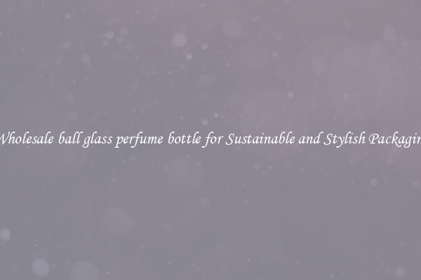 Wholesale ball glass perfume bottle for Sustainable and Stylish Packaging
