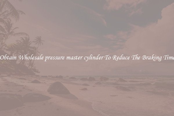 Obtain Wholesale pressure master cylinder To Reduce The Braking Time