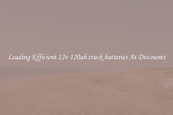 Leading Efficient 12v 120ah truck batteries At Discounts